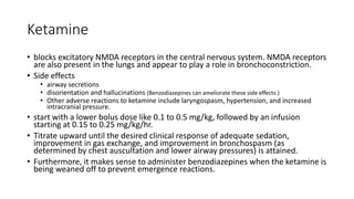 Ketamine
• blocks excitatory NMDA receptors in the central nervous system. NMDA receptors
are also present in the lungs and appear to play a role in bronchoconstriction.
• Side effects
• airway secretions
• disorientation and hallucinations (Benzodiazepines can ameliorate these side effects.)
• Other adverse reactions to ketamine include laryngospasm, hypertension, and increased
intracranial pressure.
• start with a lower bolus dose like 0.1 to 0.5 mg/kg, followed by an infusion
starting at 0.15 to 0.25 mg/kg/hr.
• Titrate upward until the desired clinical response of adequate sedation,
improvement in gas exchange, and improvement in bronchospasm (as
determined by chest auscultation and lower airway pressures) is attained.
• Furthermore, it makes sense to administer benzodiazepines when the ketamine is
being weaned off to prevent emergence reactions.
 