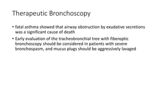 Therapeutic Bronchoscopy
• fatal asthma showed that airway obstruction by exudative secretions
was a significant cause of death
• Early evaluation of the tracheobronchial tree with fiberoptic
bronchoscopy should be considered in patients with severe
bronchospasm, and mucus plugs should be aggressively lavaged
 