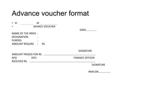Advance voucher format
• Vr             dt
•              ADVACE VOUCHER
                                          DATA…………….
NAME OF THE PAYEE   :
DESIGNATION         :
PURPOS              :
AMOUNT REQURD       :   RS

                                         SIGNATURE
AMOUNT PASSED FOR RS. ……………………………………………………………………
AFO           DFO                    FINANCE OFFICER
RSCEIVED RS. ………………………………………………………………………………………
                                                  SIGNATURE

                                                PAIN ON………………
 