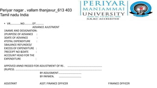 Periyar nagar , vallam thanjavur_613 403
Tamil nadu India

  • VR……………NO…………DT…………
                      ADVANCE AJUSTMENT
  1NAME AND DESIGNATION:
  2PURPOSE OF ADVANCE :
  3DATE OF ADVANCE        :
  4TOTAL EXPENDITURE     :
  5BALANCE REFUNDED/
  EXCESS OF EXPENDITURE :
  7RECEIPT NO &DATE     :
  ACCOUNT HEAD FOR THE
  EXPENDITURE           :

  APPOVED ANND PASSED FOR ADJUSTMENT OF RS . ……………………………………………
  (RUPESS. ………………………………………………………………………………………………………….......
                          BY ADJUSMENT…………………………….
                          BY PAYMEN.  ……………………………

  ASSISTANT              ASST. FINANCE OFFICER                   FINANCE OFFICER
 