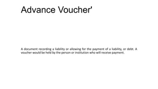 Advance Voucher'



A document recording a liability or allowing for the payment of a liability, or debt. A
voucher would be held by the person or institution who will receive payment.
 
