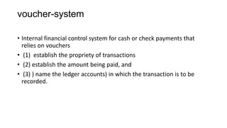 voucher-system

• Internal financial control system for cash or check payments that
  relies on vouchers
• (1) establish the propriety of transactions
• (2) establish the amount being paid, and
• (3) ) name the ledger accounts) in which the transaction is to be
  recorded.
 
