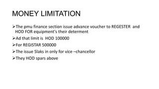 MONEY LIMITATION
The pmu finance section issue advance voucher to REGESTER and
 HOD FOR equipment's their determent
Ad that limit is HOD 100000
For REGISTAR 500000
The issue 5laks in only for vice –chancellor
They HOD spars above
 