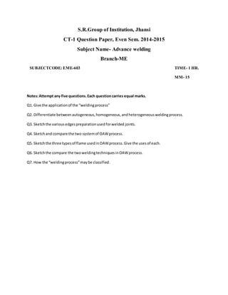 S.R.Group of Institution, Jhansi
CT-1 Question Paper, Even Sem. 2014-2015
Subject Name- Advance welding
Branch-ME
SUBJECTCODE: EME-603 TIME- 1 HR.
MM- 15
Notes:Attempt any five questions.Each questioncarries equal marks.
Q1. Give the applicationof the “weldingprocess”
Q2. Differentiate betweenautogeneous,homogeneous,andheterogeneousweldingprocess.
Q3. Sketchthe variousedgespreparationusedforwelded joints.
Q4. Sketchand compare the two systemof OAWprocess.
Q5. Sketchthe three typesof flame usedinOAWprocess.Give the usesof each.
Q6. Sketchthe compare the twoweldingtechniquesinOAWprocess.
Q7. How the “weldingprocess”maybe classified.
 