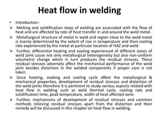 Heat flow in welding
• Introduction :
 Melting and solidification steps of welding are associated with the flow of
heat and are affected by rate of heat transfer in and around the weld metal.
 Metallurgical structure of metal in weld and region close to the weld metal
is mainly determined by the extent of rise in temperature and then cooling
rate experienced by the metal at particular location of HAZ and weld.
 Further, differential heating and cooling experienced of different zones of
weld joint cause not only metallurgical heterogeneity but also non-uniform
volumetric change which in turn produces the residual stresses. These
residual stresses adversely affect the mechanical performance of the weld
joint besides distortion in the welded components if proper care is not
taken.
 Since heating, soaking and cooling cycle affect the metallurgical &
mechanical properties, development of residual stresses and distortion of
the weld joints therefore it is pertinent to study various aspects related with
heat flow in welding such as weld thermal cycle, cooling rate and
solidification time, peak temperature, width of heat affected zone.
 Further, mechanisms of development of residual stresses and common
methods relieving residual stresses apart from the distortion and their
remedy will be discussed in this chapter on heat flow in welding.
 