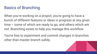 Basics of Branching
When you're working on a project, you're going to have a
bunch of different features or ideas in progress at any given
time – some of which are ready to go, and others which are
not. Branching exists to help you manage this workflow.
You're free to experiment and commit changes in branches
other than master branch safely.
 