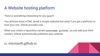 A Website hosting platform
There is something interesting for you guys!!!
You all know basic HTML (build a simple website) but what if you get a platform to
host your site. Github provides one.
When you create a repository named username.github.io and add your html
content, Github automatically publishes your website.
Ex. microsoft.github.io
 