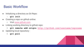 Basic Workflow
● Initializing a directory as Git Repo:
○ git init
● Creating a repo on github online:
○ Visit www.github.com
● Linking working directory to github repo:
○ git remote add origin http://github.com/username/reponame
● Updating local repository :
○ git pull
 