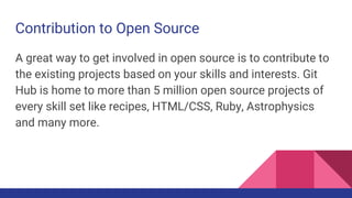 Contribution to Open Source
A great way to get involved in open source is to contribute to
the existing projects based on your skills and interests. Git
Hub is home to more than 5 million open source projects of
every skill set like recipes, HTML/CSS, Ruby, Astrophysics
and many more.
 