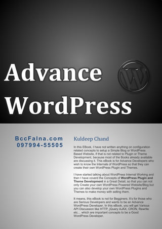 Advance
WordPress
BccFalna.com
097994-55505
Kuldeep Chand
In this EBook, I have not written anything on configuration
related concepts to setup a Simple Blog or WordPress
Based Website, if that is not related to Plugin or Theme
Development, because most of the Books already available
are discussing it. This eBook is for Advance Developers who
wish to know the Internals of WordPress so that they can
create their own WordPress Plugin and Themes.
I have started talking about WordPress Internal Working and
then I have coverd the Concepts of WordPress Plugin and
Theme Development in a Great Detail, so that you can not
only Create your own WordPress Powered Website/Blog but
you can also develop your own WordPress Plugins and
Themes to make money with selling them.
It means, this eBook is not for Begginers. It’s for those who
are Serious Developers and wants to be an Advance
WordPress Developer. In this eBook, you will get Various
API Discussion like HTTP, jQuery AJAX, CRON, Rewrite
etc… which are important concepts to be a Good
WordPress Developer.
 