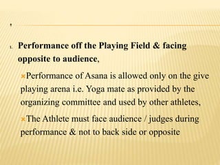 .
1. Performance off the Playing Field & facing
opposite to audience,
Performance of Asana is allowed only on the give
playing arena i.e. Yoga mate as provided by the
organizing committee and used by other athletes,
The Athlete must face audience / judges during
performance & not to back side or opposite
 