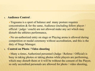 1. Audience Control :
Yogasana is a sport of balance and many posture requires
concentration & for the same, Audience (including fellow player /
official / judge / coach) are not allowed make any act which may
disturb the athletes performance,
No un-authorized entry on stage or Playing arena is allowed during
competition or medal ceremony without accreditation, and this is the
duty of Stage Manager.
1. Control on Photo / Video shooting
Many a times, Authorized personnel (Judge / Referee / Official) is
busy in taking photos or taking photos while players are performing,
which may disturb them or it will be without the consent of the Player,
so only accredited personals are allowed for photo / video shooting,
 