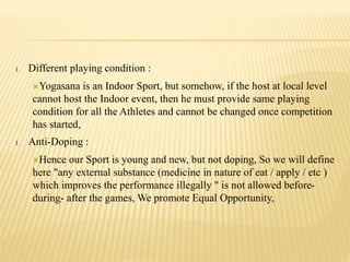 1. Different playing condition :
Yogasana is an Indoor Sport, but somehow, if the host at local level
cannot host the Indoor event, then he must provide same playing
condition for all the Athletes and cannot be changed once competition
has started,
1. Anti-Doping :
Hence our Sport is young and new, but not doping, So we will define
here "any external substance (medicine in nature of eat / apply / etc )
which improves the performance illegally " is not allowed before-
during- after the games, We promote Equal Opportunity,
 