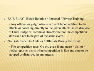 1. FAIR PLAY : Blood Relation / Personal / Private Training :
Any official or judge who is in direct blood relation to the
athlete or coaching directly to the given athlete, must disclose
to Chief Judge or Technical Director before the competition
starts and not to be part of the same event.
1. No Disturbance to Athletes / Officials During the event :
The competition must Go on, even if any guest / visitor /
media reporter visits when competition is live and cannot be
stopped or disturbed in any means,
 