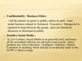 1. Confidentiality / Business Ethics :
All the matters in sports is public, unless & until, some
inside business related to Technical / Executive / Managerial is
required to keep between the group, must not should be
discusses or disclosed in public,
1. Sensitive Social Media :
 In 21st Century, Social Media is an powerful tool, and hence
all the accredited officials are advised to not to post / share /
promote any Anti-Federation / AntiSport / Political / Hatred
Comment or anything which directly or in-directly leads to the
NYSF or Sport at large
 