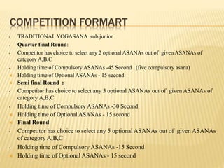 COMPETITION FORMART
• TRADITIONAL YOGASANA sub junior
• Quarter final Round:
• Competitor has choice to select any 2 optional ASANAs out of given ASANAs of
category A,B,C
• Holding time of Compulsory ASANAs -45 Second (five compulsory asana)
 Holding time of Optional ASANAs - 15 second
 Semi final Round :
• Competitor has choice to select any 3 optional ASANAs out of given ASANAs of
category A,B,C
• Holding time of Compulsory ASANAs -30 Second
 Holding time of Optional ASANAs - 15 second
 Final Round
• Competitor has choice to select any 5 optional ASANAs out of given ASANAs
of category A,B,C
• Holding time of Compulsory ASANAs -15 Second
 Holding time of Optional ASANAs - 15 second
 