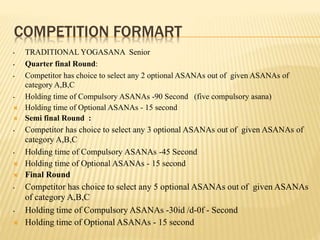 COMPETITION FORMART
• TRADITIONAL YOGASANA Senior
• Quarter final Round:
• Competitor has choice to select any 2 optional ASANAs out of given ASANAs of
category A,B,C
• Holding time of Compulsory ASANAs -90 Second (five compulsory asana)
 Holding time of Optional ASANAs - 15 second
 Semi final Round :
• Competitor has choice to select any 3 optional ASANAs out of given ASANAs of
category A,B,C
• Holding time of Compulsory ASANAs -45 Second
 Holding time of Optional ASANAs - 15 second
 Final Round
• Competitor has choice to select any 5 optional ASANAs out of given ASANAs
of category A,B,C
• Holding time of Compulsory ASANAs -30id /d-0f - Second
 Holding time of Optional ASANAs - 15 second
 
