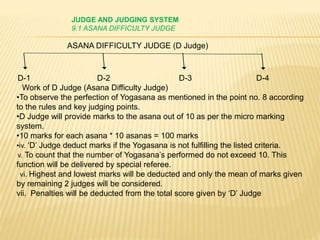 JUDGE AND JUDGING SYSTEM
9.1 ASANA DIFFICULTY JUDGE
D-1 D-2 D-3 D-4
Work of D Judge (Asana Difficulty Judge)
•To observe the perfection of Yogasana as mentioned in the point no. 8 according
to the rules and key judging points.
•D Judge will provide marks to the asana out of 10 as per the micro marking
system.
•10 marks for each asana * 10 asanas = 100 marks
•iv. ‘D’ Judge deduct marks if the Yogasana is not fulfilling the listed criteria.
v. To count that the number of Yogasana’s performed do not exceed 10. This
function will be delivered by special referee.
vi. Highest and lowest marks will be deducted and only the mean of marks given
by remaining 2 judges will be considered.
vii. Penalties will be deducted from the total score given by ‘D’ Judge
ASANA DIFFICULTY JUDGE (D Judge)
 