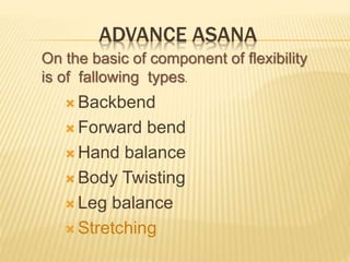  Backbend
 Forward bend
 Hand balance
 Body Twisting
 Leg balance
 Stretching
ADVANCE ASANA
On the basic of component of flexibility
is of fallowing types.
 