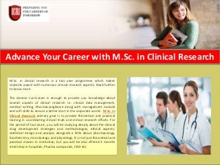Advance Your Career with M.Sc. in Clinical Research
M.Sc. in clinical research is a two year programme which makes
students aware with numerous clinical research aspects. Read further
to know more
The diverse curriculum is enough to provide you knowledge about
several aspects of clinical research i.e. clinical data management,
medical writing, Pharmacovigilance along with management module
and soft skills to ensure a better start in the corporate world. M.Sc. in
Clinical Research primary goal is to provide theoretical and practical
training in coordinating clinical trials and clinical research efforts. For
the period of two years, you will be studying deeply about Pre-clinical
drug development strategies and methodologies, ethical aspects,
statistical design and analysis alongside a little about pharmacology,
biochemistry, microbiology and physiology. It is not just theoretical and
practical classes in institution, but you will be also offered 3 months
internship in hospitals, Pharma companies, CRO etc.
 