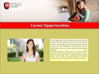 Career Opportunities
As the beginning of article introduced you with career
opportunities, the chances are you are still pondering
about it. The growth rate of clinical research industry
and demand of professionals to fulfill those spots is
tremendous. Some of the key factors elucidating the
industry are:
The global market is anticipated to be around USD 2
billion by 2020. More than 2, 50,000 positions will be
vacant with luring salary package.Cost of clinical
studies is far less in India than the western countries.
 