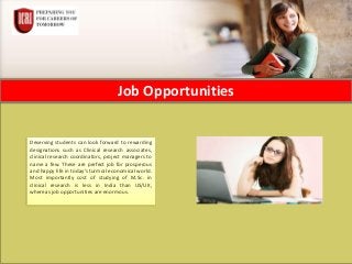 Job Opportunities
Deserving students can look forward to rewarding
designations such as Clinical research associates,
clinical research coordinators, project managers to
name a few. These are perfect job for prosperous
and happy life in today’s turmoil economical world.
Most importantly cost of studying of M.Sc. in
clinical research is less in India than US/UK,
whereas job opportunities are enormous.
 