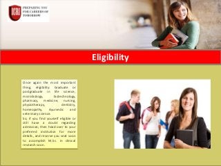 Eligibility
Once again the most important
thing, eligibility: Graduate or
postgraduate in life science,
microbiology, biotechnology,
pharmacy, medicine, nursing,
physiotherapy, dentistry,
homeopathy, Ayurvedic and
veterinary science.
So, if you find yourself eligible or
still have a doubt regarding
admission; then head over to your
preferred institution for more
details, and reserve you seat soon
to accomplish M.Sc. in clinical
research soon.
 
