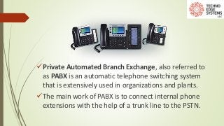 Private Automated Branch Exchange, also referred to
as PABX is an automatic telephone switching system
that is extensively used in organizations and plants.
The main work of PABX is to connect internal phone
extensions with the help of a trunk line to the PSTN.
 