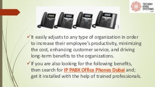 It easily adjusts to any type of organization in order
to increase their employee’s productivity, minimizing
the cost, enhancing customer service, and driving
long-term benefits to the organizations.
If you are also looking for the following benefits,
then search for IP PABX Office Phones Dubai and;
get it installed with the help of trained professionals.
 