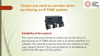 Factors you need to consider when
purchasing an IP PABX system:
Reliability of the system:
The most important thing to make sure at the time of
purchasing an IP PABX phone unit is to know whether it is
reliable. You should properly look into the details so that
your system doesn’t face any problems or breakdowns
within the life-span of the system.
 