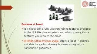 Features at hand:
It is required to fully understand the features available
in the IP PABX phone system and which among those
features you require the most.
IP PABX Office Phones Dubai offers a lot of IP phones
suitable for each and every business along with a
satisfaction guarantee.
 