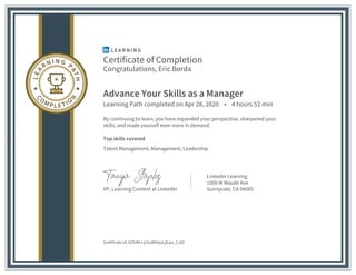 Certificate of Completion
Congratulations, Eric Borda
Advance Your Skills as a Manager
Learning Path completed on Apr 28, 2020 • 4 hours 52 min
By continuing to learn, you have expanded your perspective, sharpened your
skills, and made yourself even more in demand.
Top skills covered
Talent Management, Management, Leadership
VP, Learning Content at LinkedIn
LinkedIn Learning
1000 W Maude Ave
Sunnyvale, CA 94085
Certificate Id: AZS4MJ-jLGv86hjssLjlLpo_CJtO
 