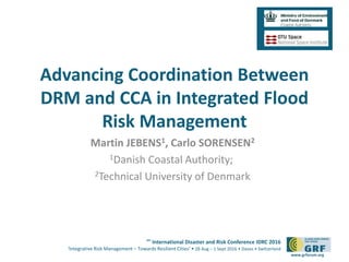6th
International Disaster and Risk Conference IDRC 2016
‘Integrative Risk Management – Towards Resilient Cities‘ • 28 Aug – 1 Sept 2016 • Davos • Switzerland
www.grforum.org
Advancing Coordination Between
DRM and CCA in Integrated Flood
Risk Management
Martin JEBENS1, Carlo SORENSEN2
1Danish Coastal Authority;
2Technical University of Denmark
 