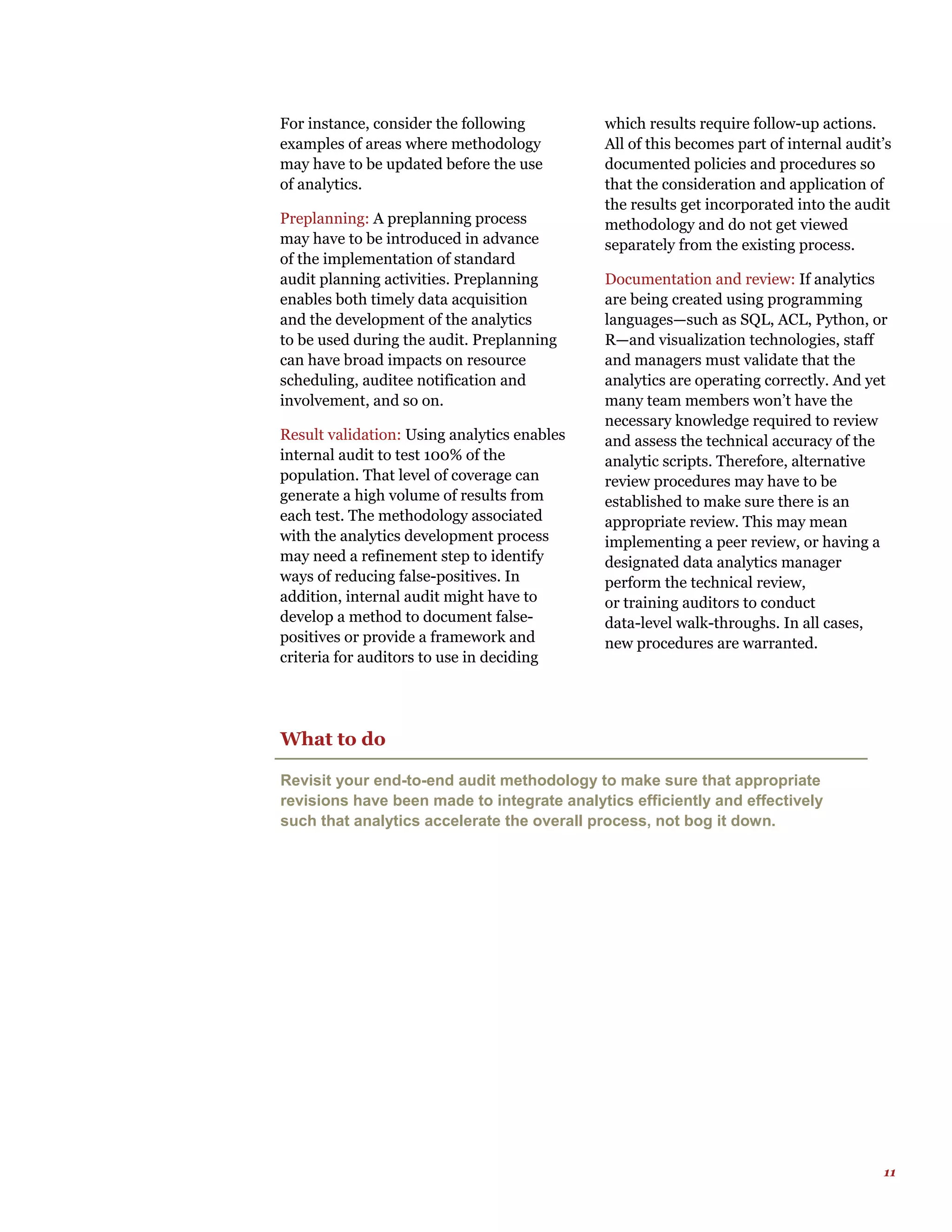 11
For instance, consider the following
examples of areas where methodology
may have to be updated before the use
of analytics.
Preplanning: A preplanning process
may have to be introduced in advance
of the implementation of standard
audit planning activities. Preplanning
enables both timely data acquisition
and the development of the analytics
to be used during the audit. Preplanning
can have broad impacts on resource
scheduling, auditee notification and
involvement, and so on.
Result validation: Using analytics enables
internal audit to test 100% of the
population. That level of coverage can
generate a high volume of results from
each test. The methodology associated
with the analytics development process
may need a refinement step to identify
ways of reducing false-positives. In
addition, internal audit might have to
develop a method to document false-
positives or provide a framework and
criteria for auditors to use in deciding
which results require follow-up actions.
All of this becomes part of internal audit’s
documented policies and procedures so
that the consideration and application of
the results get incorporated into the audit
methodology and do not get viewed
separately from the existing process.
Documentation and review: If analytics
are being created using programming
languages—such as SQL, ACL, Python, or
R—and visualization technologies, staff
and managers must validate that the
analytics are operating correctly. And yet
many team members won’t have the
necessary knowledge required to review
and assess the technical accuracy of the
analytic scripts. Therefore, alternative
review procedures may have to be
established to make sure there is an
appropriate review. This may mean
implementing a peer review, or having a
designated data analytics manager
perform the technical review,
or training auditors to conduct
data-level walk-throughs. In all cases,
new procedures are warranted.
What to do
Revisit your end-to-end audit methodology to make sure that appropriate
revisions have been made to integrate analytics efficiently and effectively
such that analytics accelerate the overall process, not bog it down.
 