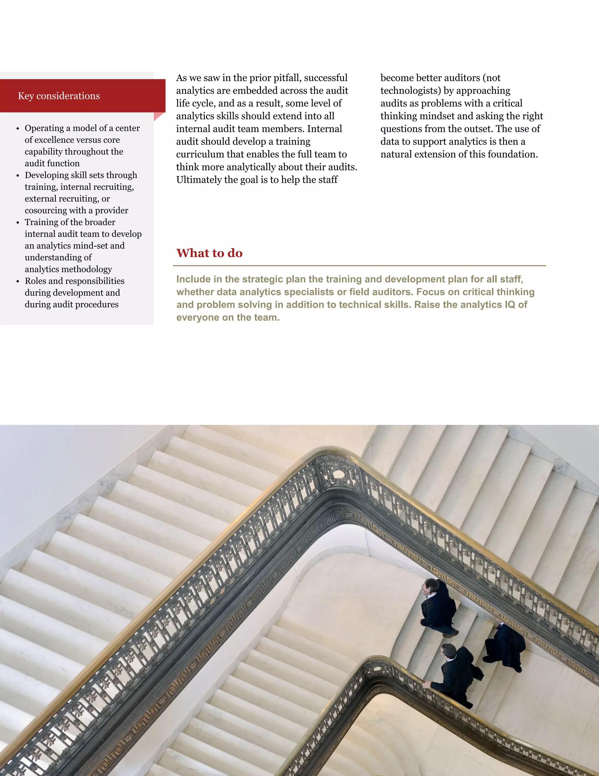 As we saw in the prior pitfall, successful
analytics are embedded across the audit
life cycle, and as a result, some level of
analytics skills should extend into all
internal audit team members. Internal
audit should develop a training
curriculum that enables the full team to
think more analytically about their audits.
Ultimately the goal is to help the staff
become better auditors (not
technologists) by approaching
audits as problems with a critical
thinking mindset and asking the right
questions from the outset. The use of
data to support analytics is then a
natural extension of this foundation.
What to do
Include in the strategic plan the training and development plan for all staff,
whether data analytics specialists or field auditors. Focus on critical thinking
and problem solving in addition to technical skills. Raise the analytics IQ of
everyone on the team.
• Operating a model of a center
of excellence versus core
capability throughout the
audit function
• Developing skill sets through
training, internal recruiting,
external recruiting, or
cosourcing with a provider
• Training of the broader
internal audit team to develop
an analytics mind-set and
understanding of
analytics methodology
• Roles and responsibilities
during development and
during audit procedures
Key considerations
 