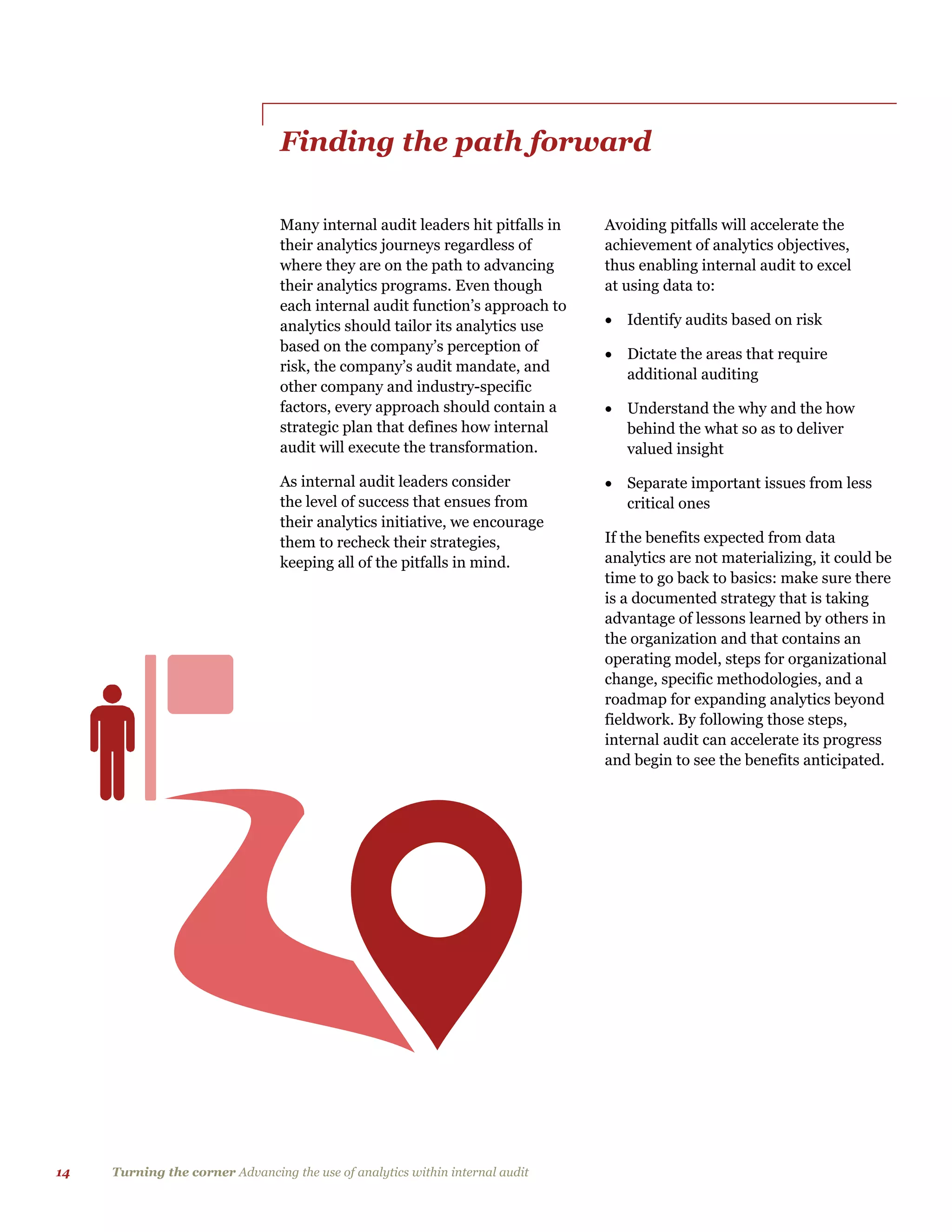 14 Turning the corner Advancing the use of analytics within internal audit
Finding the path forward
Many internal audit leaders hit pitfalls in
their analytics journeys regardless of
where they are on the path to advancing
their analytics programs. Even though
each internal audit function’s approach to
analytics should tailor its analytics use
based on the company’s perception of
risk, the company’s audit mandate, and
other company and industry-specific
factors, every approach should contain a
strategic plan that defines how internal
audit will execute the transformation.
As internal audit leaders consider
the level of success that ensues from
their analytics initiative, we encourage
them to recheck their strategies,
keeping all of the pitfalls in mind.
Avoiding pitfalls will accelerate the
achievement of analytics objectives,
thus enabling internal audit to excel
at using data to:
 Identify audits based on risk
 Dictate the areas that require
additional auditing
 Understand the why and the how
behind the what so as to deliver
valued insight
 Separate important issues from less
critical ones
If the benefits expected from data
analytics are not materializing, it could be
time to go back to basics: make sure there
is a documented strategy that is taking
advantage of lessons learned by others in
the organization and that contains an
operating model, steps for organizational
change, specific methodologies, and a
roadmap for expanding analytics beyond
fieldwork. By following those steps,
internal audit can accelerate its progress
and begin to see the benefits anticipated.
 