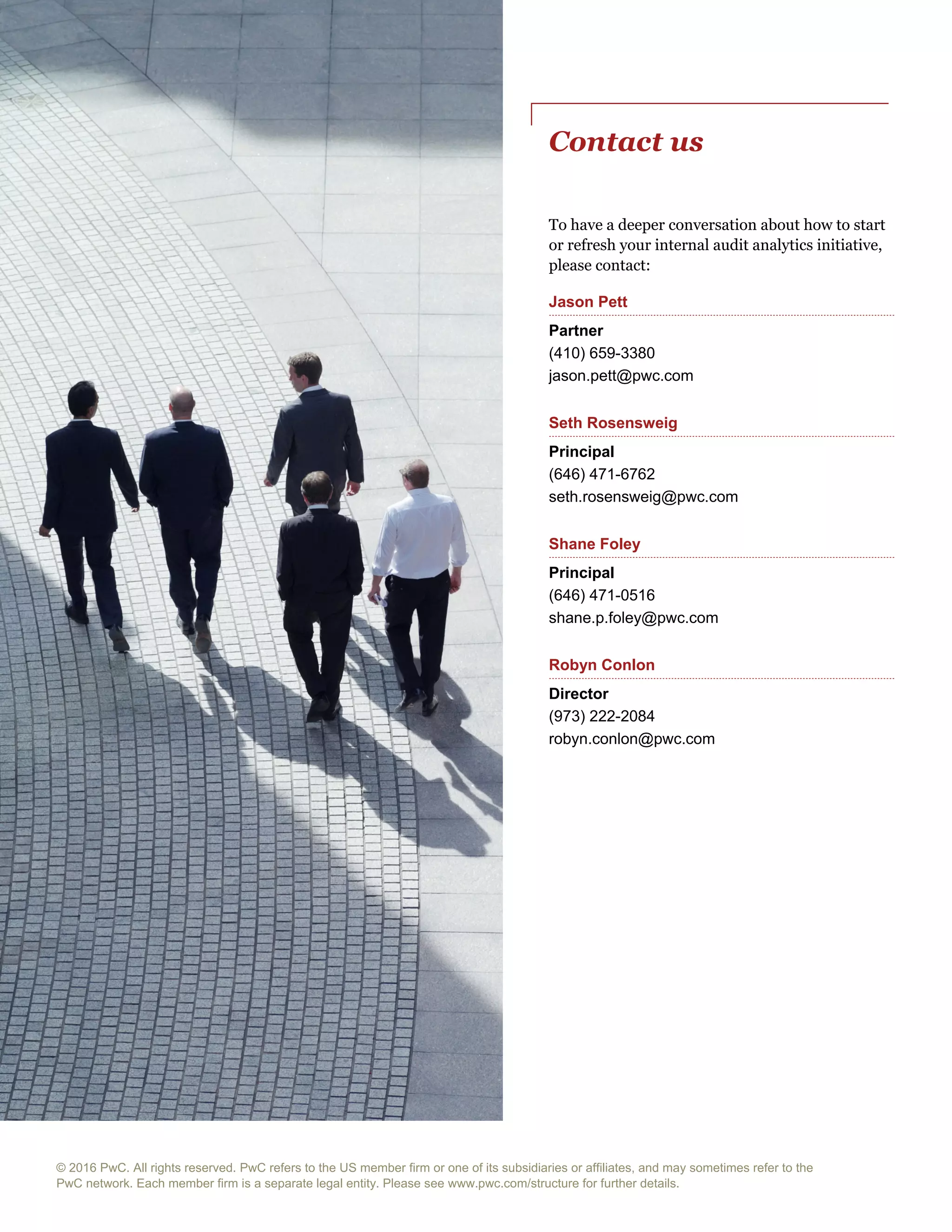 © 2016 PwC. All rights reserved. PwC refers to the US member firm or one of its subsidiaries or affiliates, and may sometimes refer to the
PwC network. Each member firm is a separate legal entity. Please see www.pwc.com/structure for further details.
Contact us
To have a deeper conversation about how to start
or refresh your internal audit analytics initiative,
please contact:
Jason Pett
Partner
(410) 659-3380
jason.pett@pwc.com
Seth Rosensweig
Principal
(646) 471-6762
seth.rosensweig@pwc.com
Shane Foley
Principal
(646) 471-0516
shane.p.foley@pwc.com
Robyn Conlon
Director
(973) 222-2084
robyn.conlon@pwc.com
 