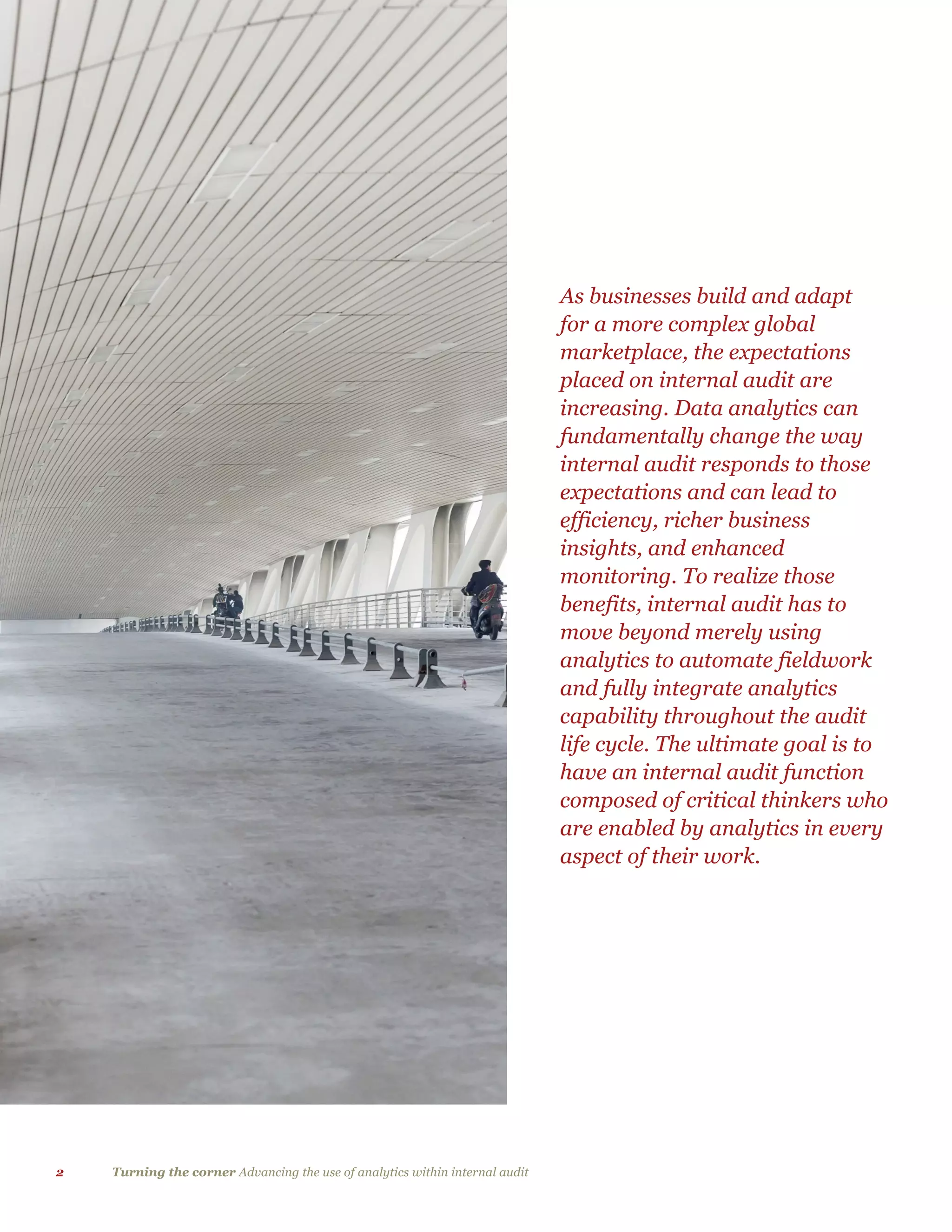 2 Turning the corner Advancing the use of analytics within internal audit
As businesses build and adapt
for a more complex global
marketplace, the expectations
placed on internal audit are
increasing. Data analytics can
fundamentally change the way
internal audit responds to those
expectations and can lead to
efficiency, richer business
insights, and enhanced
monitoring. To realize those
benefits, internal audit has to
move beyond merely using
analytics to automate fieldwork
and fully integrate analytics
capability throughout the audit
life cycle. The ultimate goal is to
have an internal audit function
composed of critical thinkers who
are enabled by analytics in every
aspect of their work.
 