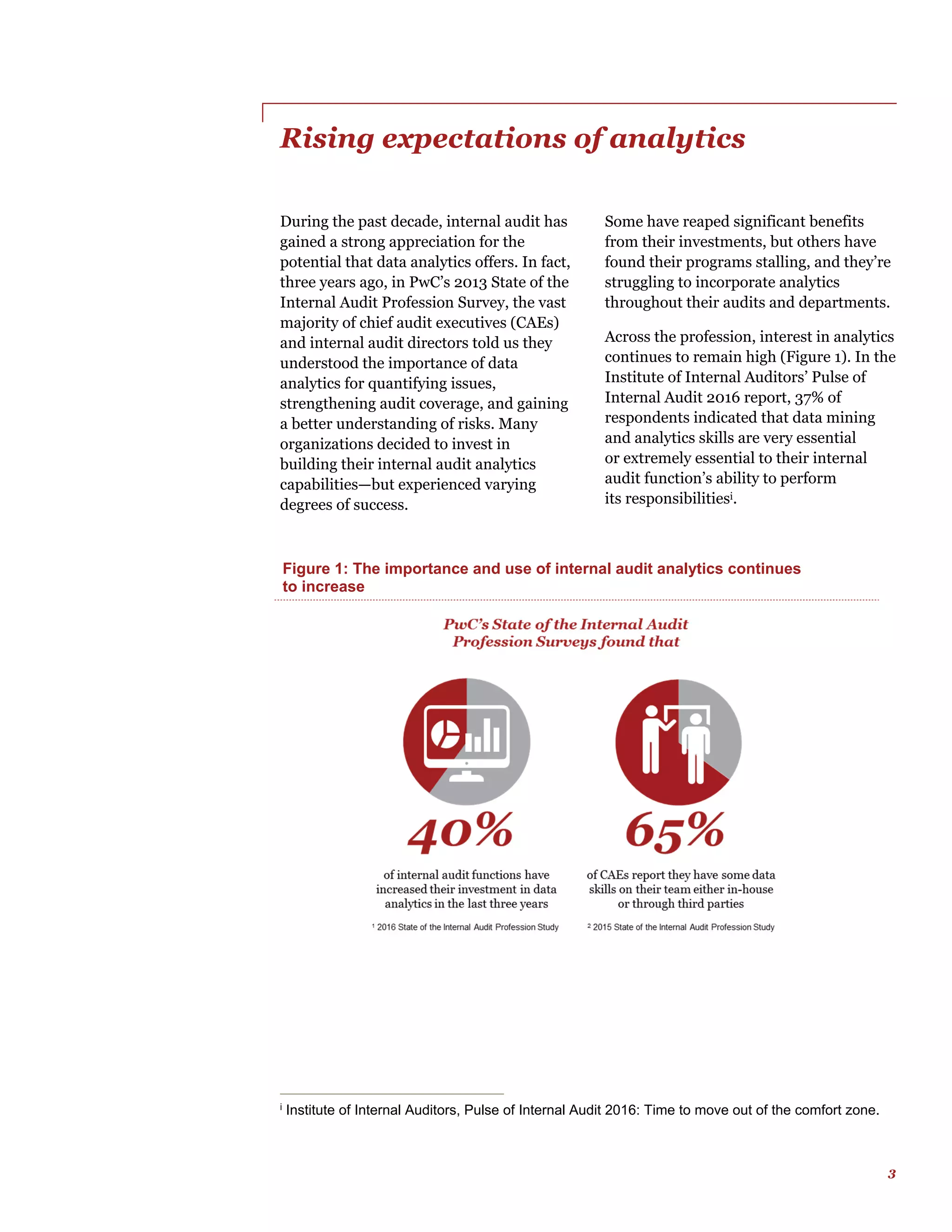 3
Rising expectations of analytics
During the past decade, internal audit has
gained a strong appreciation for the
potential that data analytics offers. In fact,
three years ago, in PwC’s 2013 State of the
Internal Audit Profession Survey, the vast
majority of chief audit executives (CAEs)
and internal audit directors told us they
understood the importance of data
analytics for quantifying issues,
strengthening audit coverage, and gaining
a better understanding of risks. Many
organizations decided to invest in
building their internal audit analytics
capabilities—but experienced varying
degrees of success.
i
Institute of Internal Auditors, Pulse of Internal Audit 2016: Time to move out of the comfort zone.
Some have reaped significant benefits
from their investments, but others have
found their programs stalling, and they’re
struggling to incorporate analytics
throughout their audits and departments.
Across the profession, interest in analytics
continues to remain high (Figure 1). In the
Institute of Internal Auditors’ Pulse of
Internal Audit 2016 report, 37% of
respondents indicated that data mining
and analytics skills are very essential
or extremely essential to their internal
audit function’s ability to perform
its responsibilitiesi.
Figure 1: The importance and use of internal audit analytics continues
to increase
 