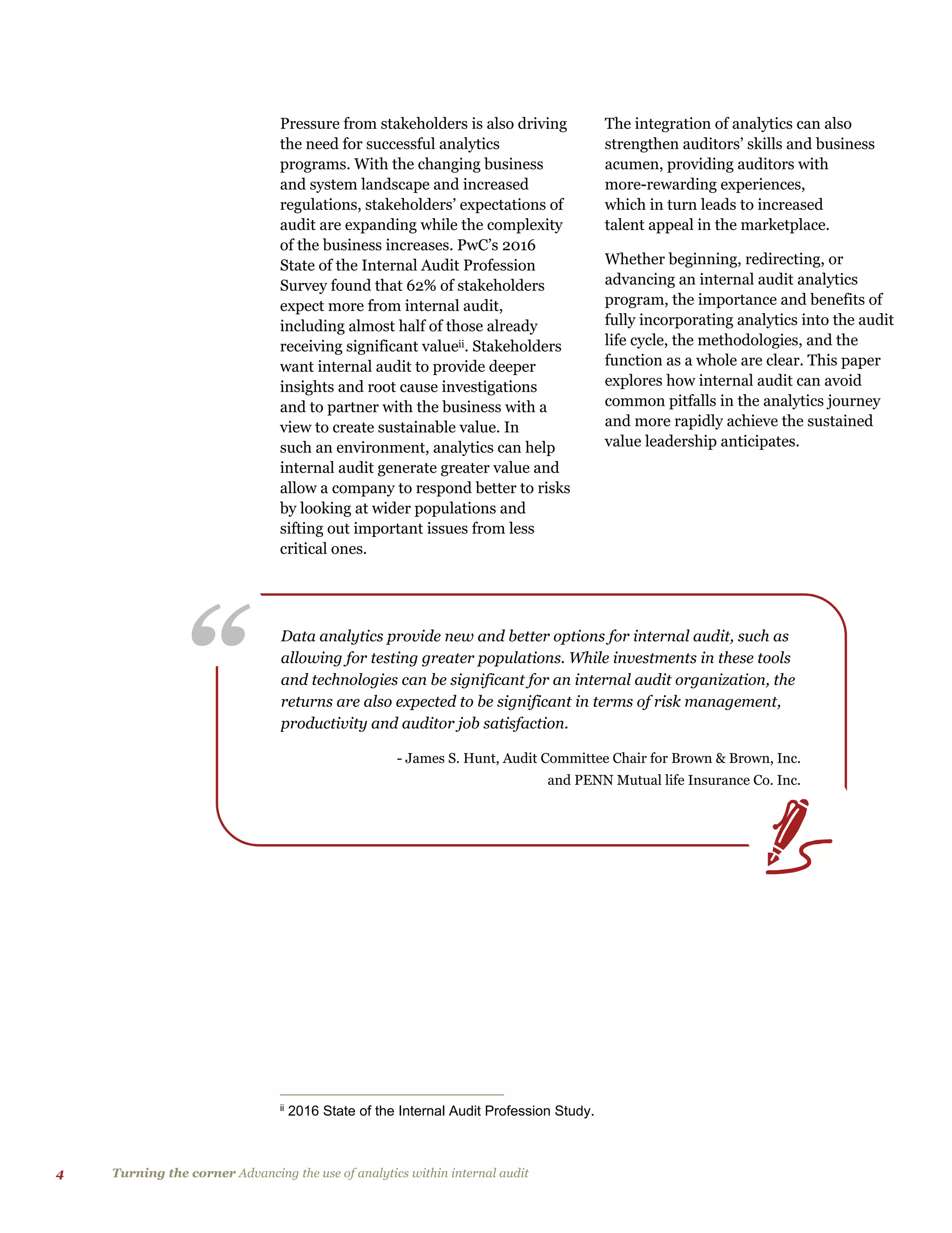 4 Turning the corner Advancing the use of analytics within internal audit
“ Data analytics provide new and better options for internal audit, such as
allowing for testing greater populations. While investments in these tools
and technologies can be significant for an internal audit organization, the
returns are also expected to be significant in terms of risk management,
productivity and auditor job satisfaction.
- James S. Hunt, Audit Committee Chair for Brown & Brown, Inc.
and PENN Mutual life Insurance Co. Inc.
Pressure from stakeholders is also driving
the need for successful analytics
programs. With the changing business
and system landscape and increased
regulations, stakeholders’ expectations of
audit are expanding while the complexity
of the business increases. PwC’s 2016
State of the Internal Audit Profession
Survey found that 62% of stakeholders
expect more from internal audit,
including almost half of those already
receiving significant valueii. Stakeholders
want internal audit to provide deeper
insights and root cause investigations
and to partner with the business with a
view to create sustainable value. In
such an environment, analytics can help
internal audit generate greater value and
allow a company to respond better to risks
by looking at wider populations and
sifting out important issues from less
critical ones.
ii
2016 State of the Internal Audit Profession Study.
The integration of analytics can also
strengthen auditors’ skills and business
acumen, providing auditors with
more-rewarding experiences,
which in turn leads to increased
talent appeal in the marketplace.
Whether beginning, redirecting, or
advancing an internal audit analytics
program, the importance and benefits of
fully incorporating analytics into the audit
life cycle, the methodologies, and the
function as a whole are clear. This paper
explores how internal audit can avoid
common pitfalls in the analytics journey
and more rapidly achieve the sustained
value leadership anticipates.
 