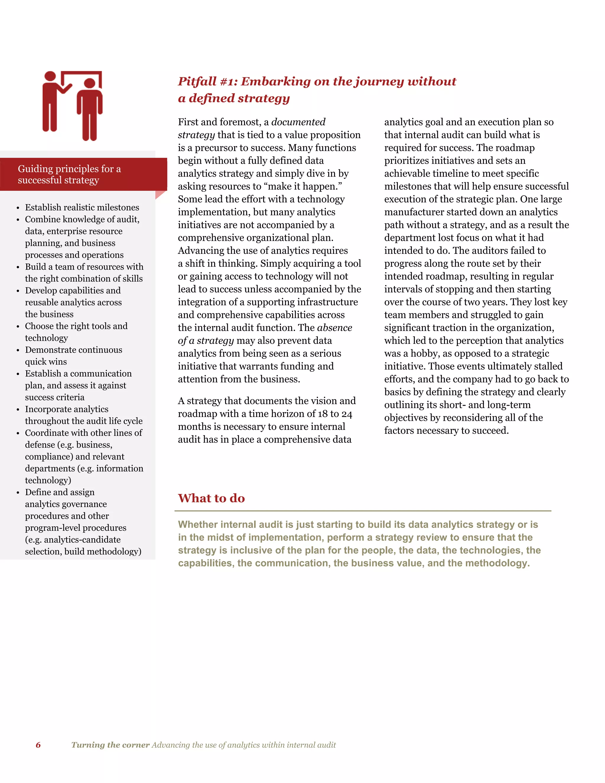 6 Turning the corner Advancing the use of analytics within internal audit
Pitfall #1: Embarking on the journey without
a defined strategy
First and foremost, a documented
strategy that is tied to a value proposition
is a precursor to success. Many functions
begin without a fully defined data
analytics strategy and simply dive in by
asking resources to “make it happen.”
Some lead the effort with a technology
implementation, but many analytics
initiatives are not accompanied by a
comprehensive organizational plan.
Advancing the use of analytics requires
a shift in thinking. Simply acquiring a tool
or gaining access to technology will not
lead to success unless accompanied by the
integration of a supporting infrastructure
and comprehensive capabilities across
the internal audit function. The absence
of a strategy may also prevent data
analytics from being seen as a serious
initiative that warrants funding and
attention from the business.
A strategy that documents the vision and
roadmap with a time horizon of 18 to 24
months is necessary to ensure internal
audit has in place a comprehensive data
analytics goal and an execution plan so
that internal audit can build what is
required for success. The roadmap
prioritizes initiatives and sets an
achievable timeline to meet specific
milestones that will help ensure successful
execution of the strategic plan. One large
manufacturer started down an analytics
path without a strategy, and as a result the
department lost focus on what it had
intended to do. The auditors failed to
progress along the route set by their
intended roadmap, resulting in regular
intervals of stopping and then starting
over the course of two years. They lost key
team members and struggled to gain
significant traction in the organization,
which led to the perception that analytics
was a hobby, as opposed to a strategic
initiative. Those events ultimately stalled
efforts, and the company had to go back to
basics by defining the strategy and clearly
outlining its short- and long-term
objectives by reconsidering all of the
factors necessary to succeed.
• Establish realistic milestones
• Combine knowledge of audit,
data, enterprise resource
planning, and business
processes and operations
• Build a team of resources with
the right combination of skills
• Develop capabilities and
reusable analytics across
the business
• Choose the right tools and
technology
• Demonstrate continuous
quick wins
• Establish a communication
plan, and assess it against
success criteria
• Incorporate analytics
throughout the audit life cycle
• Coordinate with other lines of
defense (e.g. business,
compliance) and relevant
departments (e.g. information
technology)
• Define and assign
analytics governance
procedures and other
program-level procedures
(e.g. analytics-candidate
selection, build methodology)
Guiding principles for a
successful strategy
What to do
Whether internal audit is just starting to build its data analytics strategy or is
in the midst of implementation, perform a strategy review to ensure that the
strategy is inclusive of the plan for the people, the data, the technologies, the
capabilities, the communication, the business value, and the methodology.
 