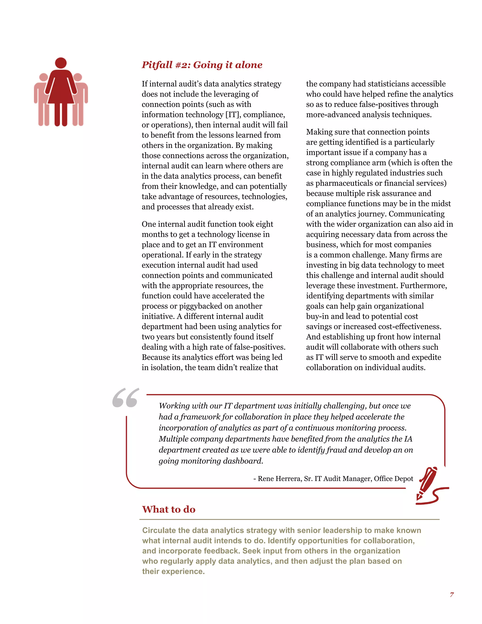 7
“ Working with our IT department was initially challenging, but once we
had a framework for collaboration in place they helped accelerate the
incorporation of analytics as part of a continuous monitoring process.
Multiple company departments have benefited from the analytics the IA
department created as we were able to identify fraud and develop an on
going monitoring dashboard.
- Rene Herrera, Sr. IT Audit Manager, Office Depot
Pitfall #2: Going it alone
If internal audit’s data analytics strategy
does not include the leveraging of
connection points (such as with
information technology [IT], compliance,
or operations), then internal audit will fail
to benefit from the lessons learned from
others in the organization. By making
those connections across the organization,
internal audit can learn where others are
in the data analytics process, can benefit
from their knowledge, and can potentially
take advantage of resources, technologies,
and processes that already exist.
One internal audit function took eight
months to get a technology license in
place and to get an IT environment
operational. If early in the strategy
execution internal audit had used
connection points and communicated
with the appropriate resources, the
function could have accelerated the
process or piggybacked on another
initiative. A different internal audit
department had been using analytics for
two years but consistently found itself
dealing with a high rate of false-positives.
Because its analytics effort was being led
in isolation, the team didn’t realize that
the company had statisticians accessible
who could have helped refine the analytics
so as to reduce false-positives through
more-advanced analysis techniques.
Making sure that connection points
are getting identified is a particularly
important issue if a company has a
strong compliance arm (which is often the
case in highly regulated industries such
as pharmaceuticals or financial services)
because multiple risk assurance and
compliance functions may be in the midst
of an analytics journey. Communicating
with the wider organization can also aid in
acquiring necessary data from across the
business, which for most companies
is a common challenge. Many firms are
investing in big data technology to meet
this challenge and internal audit should
leverage these investment. Furthermore,
identifying departments with similar
goals can help gain organizational
buy-in and lead to potential cost
savings or increased cost-effectiveness.
And establishing up front how internal
audit will collaborate with others such
as IT will serve to smooth and expedite
collaboration on individual audits.
What to do
Circulate the data analytics strategy with senior leadership to make known
what internal audit intends to do. Identify opportunities for collaboration,
and incorporate feedback. Seek input from others in the organization
who regularly apply data analytics, and then adjust the plan based on
their experience.
 