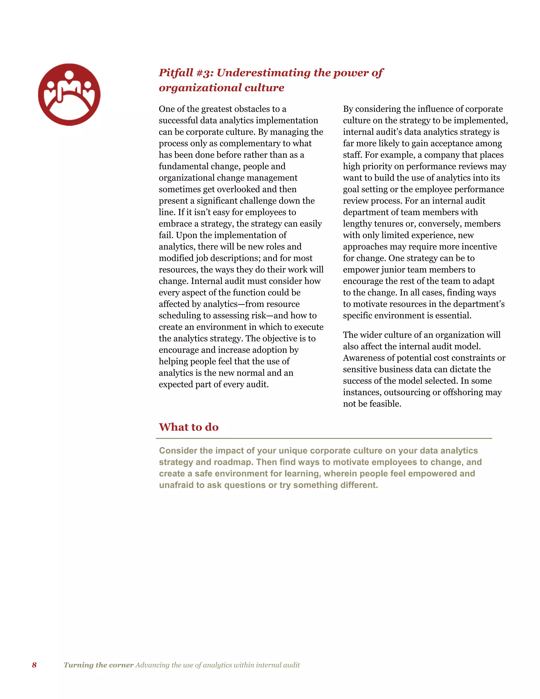 8 Turning the corner Advancing the use of analytics within internal audit
Pitfall #3: Underestimating the power of
organizational culture
One of the greatest obstacles to a
successful data analytics implementation
can be corporate culture. By managing the
process only as complementary to what
has been done before rather than as a
fundamental change, people and
organizational change management
sometimes get overlooked and then
present a significant challenge down the
line. If it isn’t easy for employees to
embrace a strategy, the strategy can easily
fail. Upon the implementation of
analytics, there will be new roles and
modified job descriptions; and for most
resources, the ways they do their work will
change. Internal audit must consider how
every aspect of the function could be
affected by analytics—from resource
scheduling to assessing risk—and how to
create an environment in which to execute
the analytics strategy. The objective is to
encourage and increase adoption by
helping people feel that the use of
analytics is the new normal and an
expected part of every audit.
By considering the influence of corporate
culture on the strategy to be implemented,
internal audit’s data analytics strategy is
far more likely to gain acceptance among
staff. For example, a company that places
high priority on performance reviews may
want to build the use of analytics into its
goal setting or the employee performance
review process. For an internal audit
department of team members with
lengthy tenures or, conversely, members
with only limited experience, new
approaches may require more incentive
for change. One strategy can be to
empower junior team members to
encourage the rest of the team to adapt
to the change. In all cases, finding ways
to motivate resources in the department’s
specific environment is essential.
The wider culture of an organization will
also affect the internal audit model.
Awareness of potential cost constraints or
sensitive business data can dictate the
success of the model selected. In some
instances, outsourcing or offshoring may
not be feasible.
What to do
Consider the impact of your unique corporate culture on your data analytics
strategy and roadmap. Then find ways to motivate employees to change, and
create a safe environment for learning, wherein people feel empowered and
unafraid to ask questions or try something different.
 