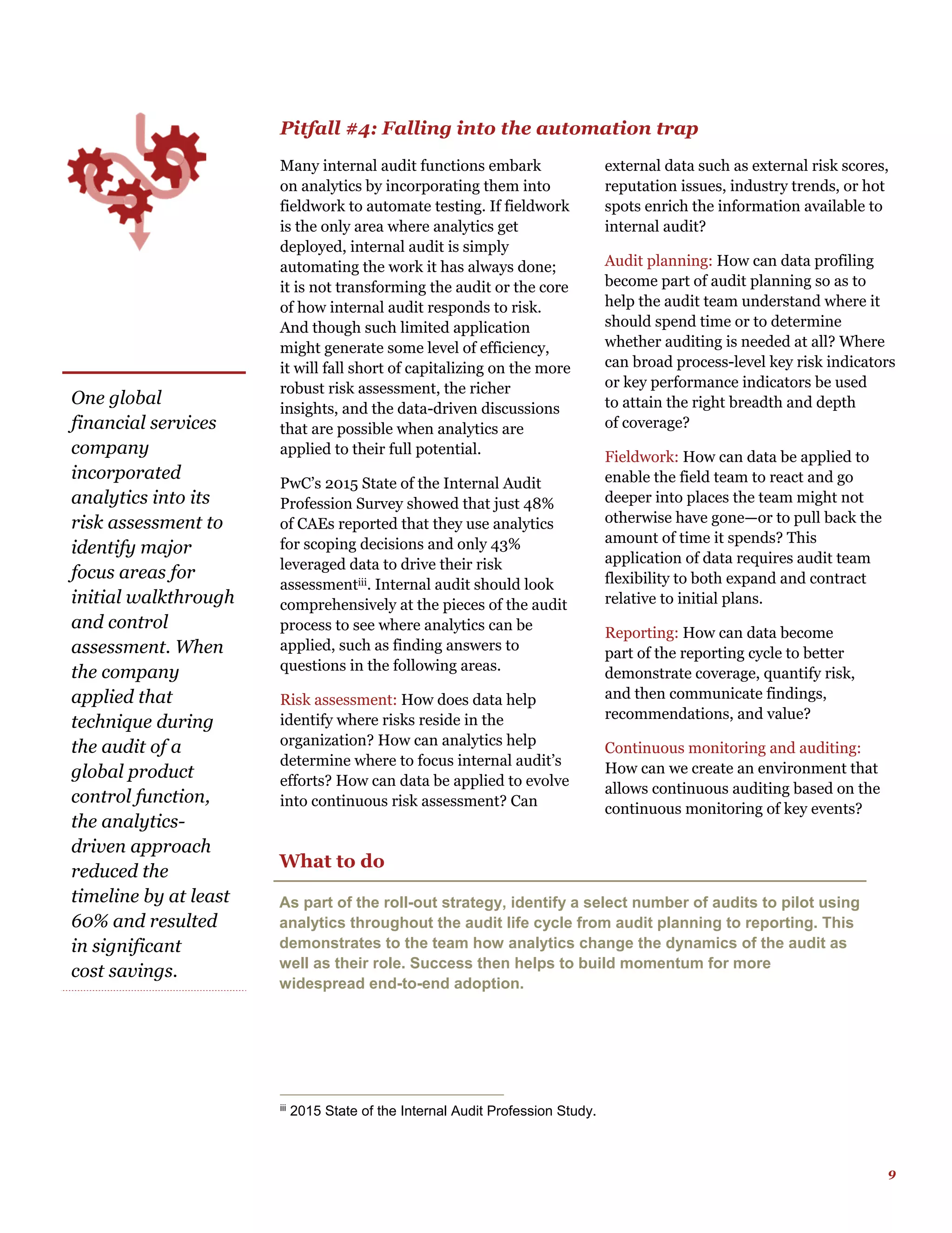 9
Pitfall #4: Falling into the automation trap
Many internal audit functions embark
on analytics by incorporating them into
fieldwork to automate testing. If fieldwork
is the only area where analytics get
deployed, internal audit is simply
automating the work it has always done;
it is not transforming the audit or the core
of how internal audit responds to risk.
And though such limited application
might generate some level of efficiency,
it will fall short of capitalizing on the more
robust risk assessment, the richer
insights, and the data-driven discussions
that are possible when analytics are
applied to their full potential.
PwC’s 2015 State of the Internal Audit
Profession Survey showed that just 48%
of CAEs reported that they use analytics
for scoping decisions and only 43%
leveraged data to drive their risk
assessmentiii. Internal audit should look
comprehensively at the pieces of the audit
process to see where analytics can be
applied, such as finding answers to
questions in the following areas.
Risk assessment: How does data help
identify where risks reside in the
organization? How can analytics help
determine where to focus internal audit’s
efforts? How can data be applied to evolve
into continuous risk assessment? Can
external data such as external risk scores,
reputation issues, industry trends, or hot
spots enrich the information available to
internal audit?
Audit planning: How can data profiling
become part of audit planning so as to
help the audit team understand where it
should spend time or to determine
whether auditing is needed at all? Where
can broad process-level key risk indicators
or key performance indicators be used
to attain the right breadth and depth
of coverage?
Fieldwork: How can data be applied to
enable the field team to react and go
deeper into places the team might not
otherwise have gone—or to pull back the
amount of time it spends? This
application of data requires audit team
flexibility to both expand and contract
relative to initial plans.
Reporting: How can data become
part of the reporting cycle to better
demonstrate coverage, quantify risk,
and then communicate findings,
recommendations, and value?
Continuous monitoring and auditing:
How can we create an environment that
allows continuous auditing based on the
continuous monitoring of key events?
iii
2015 State of the Internal Audit Profession Study.
What to do
As part of the roll-out strategy, identify a select number of audits to pilot using
analytics throughout the audit life cycle from audit planning to reporting. This
demonstrates to the team how analytics change the dynamics of the audit as
well as their role. Success then helps to build momentum for more
widespread end-to-end adoption.
One global
financial services
company
incorporated
analytics into its
risk assessment to
identify major
focus areas for
initial walkthrough
and control
assessment. When
the company
applied that
technique during
the audit of a
global product
control function,
the analytics-
driven approach
reduced the
timeline by at least
60% and resulted
in significant
cost savings.
 