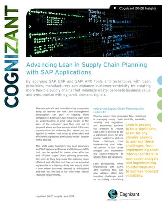 Advancing Lean in Supply Chain Planning
with SAP Applications
By applying SAP ERP and SAP APO tools and techniques with Lean
principles, manufacturers can enhance customer-centricity by creating
more flexible supply chains that minimize waste, generate business value
and synchronize with dynamic demand signals.
Pharmaceuticals and manufacturing companies
early on learned the role Lean management
philosophies can play in keeping them
competitive. Effective Lean initiatives start with
an understanding of what value means in the
eyes of the customer; Lean then sets out to
pinpoint where and how value is added. It focuses
organizations on ensuring that resources are
applied to deliver that value as effectively and
efficiently as possible, eliminating “muda” (waste)
in the process.
This white paper highlights how Lean principles
and SAP’s Advanced Planner and Optimizer (APO)
tool can be applied to create more effective
and efficient supply chain planning processes.
Not only do they help make the planning more
efficient and effective, but they act as essential
ingredients in achieving a truly lean supply chain
– one where customer demand is anticipated
and met “on time and in full” with lower overall
resource requirements.
Improving Supply Chain Planning with
Lean SAP
Pharma supply chain managers face challenges
in managing supply chain volatility, variability,
visibility and regulation,
and experience continu-
ous pressure to reduce
cost. Lean is proving to be
a significant asset for any
planner seeking to address
these challenges, from
implementing short inter-
val controls to root cause
analysis and implement-
ing countermeasures to
address forecast variability.
Lean philosophies, when
implemented with SAP’s
APO planning tool, can
also address other top
inventory challenges such
as accurately calculating
Lean is proving
to be a significant
asset for any
planner seeking
to address these
challenges, from
implementing short
interval controls to
root cause analysis
and implementing
countermeasures
to address forecast
variability.
cognizant 20-20 insights | june 2013
•	 Cognizant 20-20 Insights
 