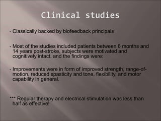 • Classically backed by biofeedback principals
• Most of the studies included patients between 6 months and
14 years post-stroke, subjects were motivated and
cognitively intact, and the findings were:
• Improvements were in form of improved strength, range-of-
motion, reduced spasticity and tone, flexibility, and motor
capability in general.
*** Regular therapy and electrical stimulation was less than
half as effective!
 