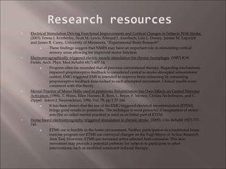  Electrical Stimulation Driving Functional Improvements and Cortical Changes in Subjects With Stroke.
(2003) Teresa J. Kimberley, Scott M. Lewis, Edward J. Auerbach, Lisa L. Dorsey, Jeanne M. Lojovich
and James R. Carey, University of Minnesota. “Experimental Brain Research”.
These findings suggest that NMES may have an important role in stimulating cortical
sensory areas allowing for improved motor function.
 Electromyographically triggered electric muscle stimulation for chronic hemiplegia. (1987) R.W.
Fields, Arch. Phys. Med.Rehabil 68(7):407-14.
Progress often far exceeded that of previous conventional therapy. Regarding mechanisms,
impaired proprioceptive feedback is considered central to stroke-disrupted sensorimotor
control. EMG-triggered EMS is intended to improve brain relearning by reinstating
proprioceptive feedback time-locked to each attempted movement. Clinical results were
consistent with this theory.
 Mental Practice of Motor Skills used in poststroke Rehabilitation has Own Effects on Central Nervous
Activation. (1994). T. Weiss, Ellen Hansen, R. Rost, L. Beyer, F. Merten, Christa Nichelmann, and C.
Zippel. Intern J. Neuroscience, 1994, Vol. 78, pp 1 57-166.
It has been shown that the use of the EMG triggered electrical myostimulation (ETEM)
brings good results in poststroke. The technique is most powerful if imagination of motor
acts (the so called mental practice) is used as an initial part of ETEM.
 Home-based electromyography-triggered stimulation in chronic stroke. (2005). Clin Rehabil 19(7) 737-
745.
ETMS use is feasible in the home environment. Neither participation in a traditional home
exercise program nor ETMS use conveyed changes on the Fugl-Meyer or Action Research
Arm Test. However, ETMS use increased active affected limb extension. This new
movement may provide a potential pathway for subjects to participate in other
interventions, such as modified constraint induced therapy.
 