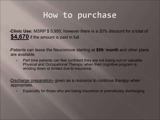 •Clinic Use: MSRP $ 5,950, however there is a 20% discount for a total of
$4,670 if the amount is paid in full
•Patients can lease the Neuromove starting at $99/ month and other plans
are available
• Part time patients can feel confident they are not losing out on valuable
Physical and Occupational Therapy, when their cognitive program is
winding down or limited due to insurance
•Discharge preparation- given as a resource to continue therapy when
appropriate.
• Especially for those who are losing insurance or prematurely discharging
 