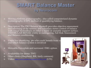  Moving platform posturography,: also called computerized dynamic
posturography (CDP): method of quantifying balance.
 Description: The PRO Balance Master® provides objective assessment
and retraining of the sensory and voluntary motor control of balance
with visual biofeedback on either a stable or unstable support surface.
VESTIBULAR REHAB. Utility in malingering. Fall Risk Assessment
and Balance conditioning.
 Useful for identifying pts who could benefit from vestibular rehab
and which balance system is involved
 Moveable Forceplate and surround. EMG option.
 Availability for demo: TWU
 Other clinics (Shepherd, BIR, fairly common)
 Video: http://www.youtube.com/watch?v=L72Vx_F-b18 (1:51)
 