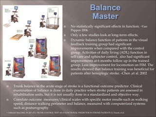  Trunk balance in the acute stage of stroke is a functional outcome predictor. Clinical
examination of balance is done in daily practice when stroke patients are assessed in
rehabilitation units, but it is not usually done in a standardized and objective way.
 Correlate outcome measures/clinical scales with specific motor results such as walking
speed, distance walking perimeter and balance, measured with computerized systems
such as posturography.
- J Rehabil Med 2002; 34: 267–272. TRUNK CONTROL TEST AS A FUNCTIONAL PREDICTOR IN STROKE PATIENTS. E. Duarte, et al.
 No statistically significant effects in function. -Van
Peppen 2006.
 Only a few studies look at long-term effects.
 Dynamic balance function of patients in the visual
feedback training group had significant
improvements when compared with the control
group. Activities of daily living (ADL) function in
self-care and sphincter control, also had significant
improvements at 6 months follow up in the trained
group. Less improvement for locomotion on FIM. The
results showed that balance training was beneficial for
patients after hemiplegic stroke. -Chen ,et al. 2002
 
